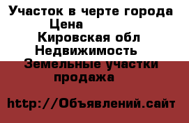 Участок в черте города › Цена ­ 550 000 - Кировская обл. Недвижимость » Земельные участки продажа   
